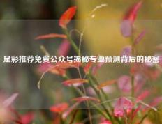足彩推荐免费公众号揭秘专业预测背后的秘密