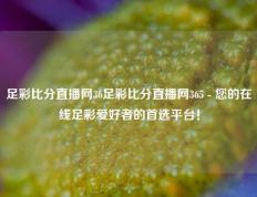 足彩比分直播网36足彩比分直播网365 - 您的在线足彩爱好者的首选平台！