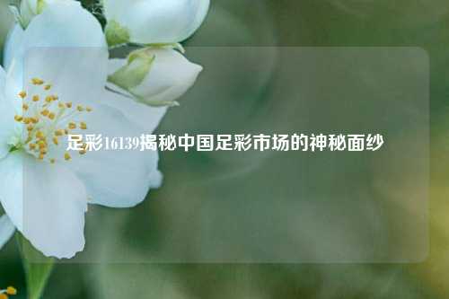 足彩16139揭秘中国足彩市场的神秘面纱